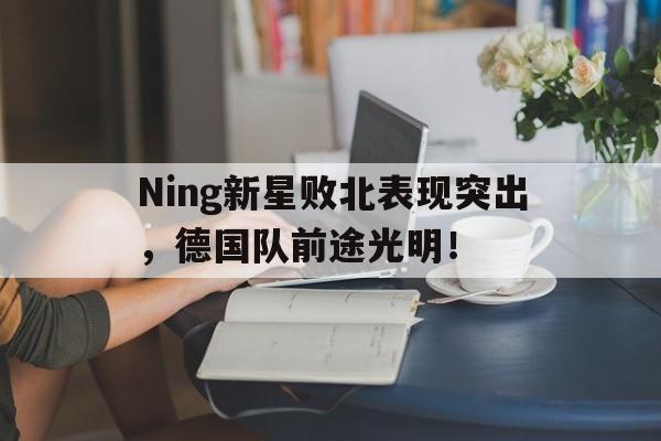 爱游戏(ayx)中国体育国际-Ning新星败北表现突出，德国队前途光明！-爱游戏(ayx)中国体育国际